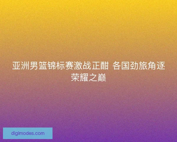 亚洲男篮锦标赛激战正酣 各国劲旅角逐荣耀之巅
